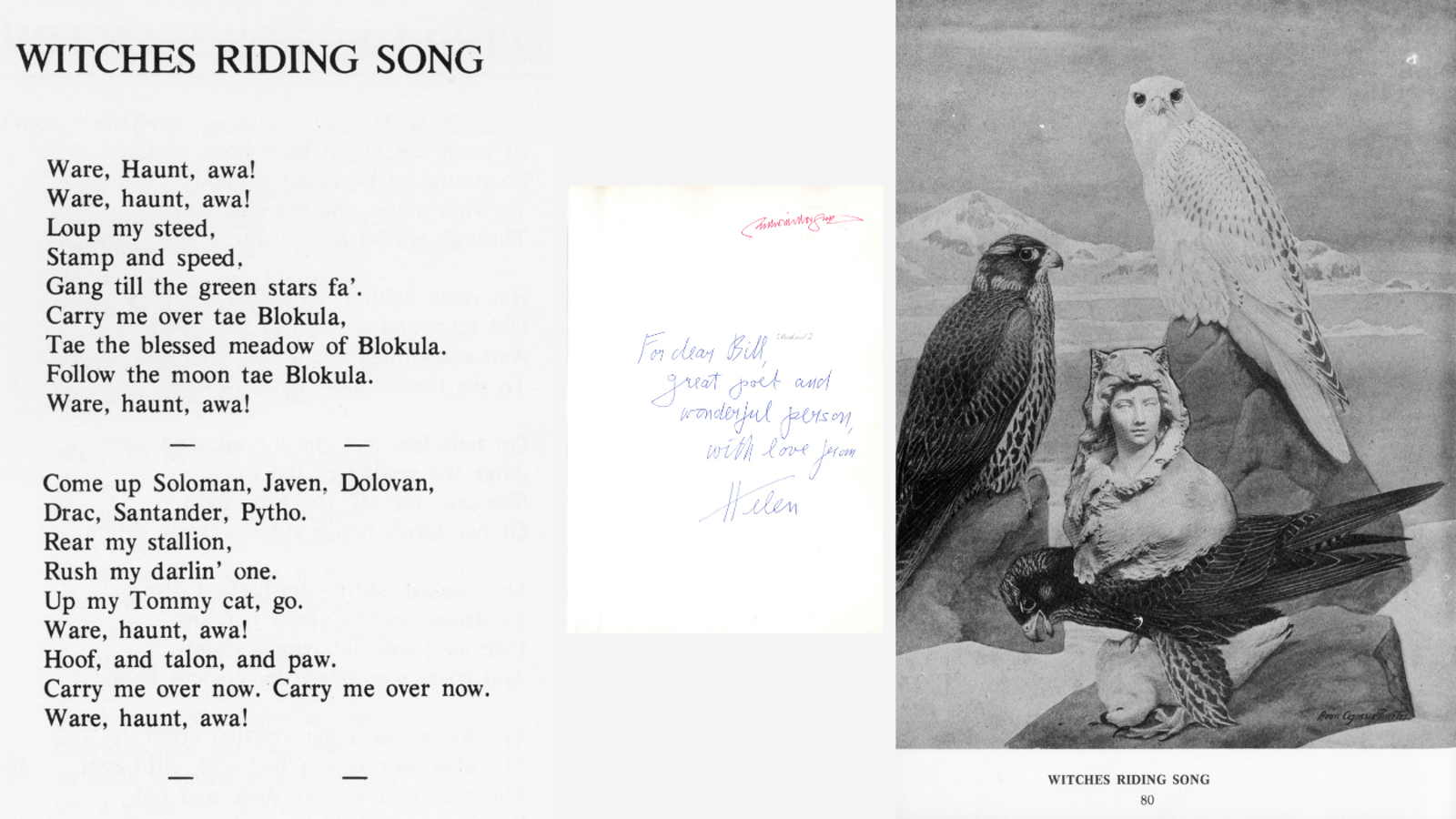 WITCHES RIDING SONG Ware, Haunt, awa! Ware, haunt, awa! Loup my steed, Stamp and speed, Gang till the green stars fa'. Carry me over tae Blokula, Tae the blessed meadow of Blokula. Follow the moon tae Blokula. Ware, haunt, awa! Come up Soloman, Javen, Dolovan, Drac, Santander, Pytho. Rear my stallion, Rush my darlin' one. Up my Tommy cat, go. Ware, haunt, awa! Hoof, and talon, and paw. Carry me over now. Carry me over now. Ware, haunt, awa!